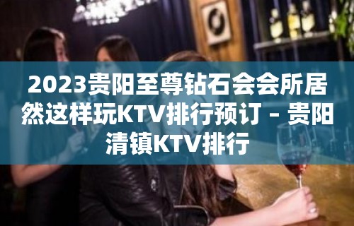 2023贵阳至尊钻石会会所居然这样玩KTV排行预订 – 贵阳清镇KTV排行