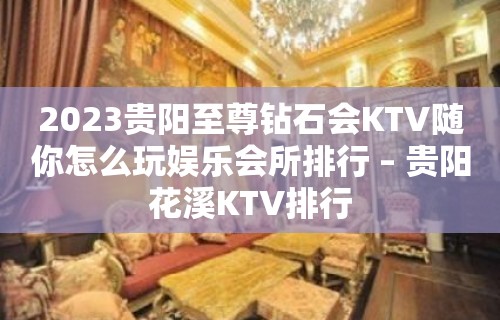 2023贵阳至尊钻石会KTV随你怎么玩娱乐会所排行 – 贵阳花溪KTV排行