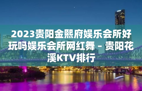 2023贵阳金熙府娱乐会所好玩吗娱乐会所网红舞 – 贵阳花溪KTV排行