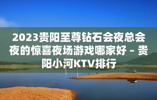 2023贵阳至尊钻石会夜总会夜的惊喜夜场游戏哪家好 – 贵阳小河KTV排行