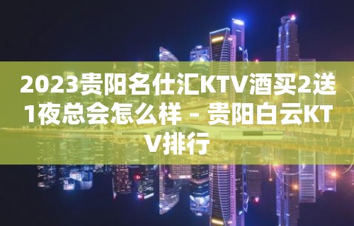 2023贵阳名仕汇KTV酒买2送1夜总会怎么样 – 贵阳白云KTV排行