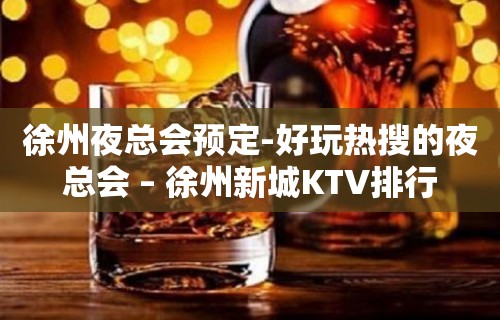 徐州夜总会预定-好玩热搜的夜总会 – 徐州新城KTV排行