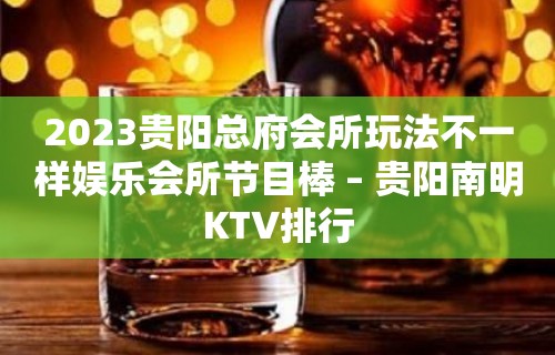 2023贵阳总府会所玩法不一样娱乐会所节目棒 – 贵阳南明KTV排行