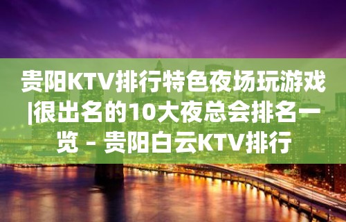 贵阳KTV排行特色夜场玩游戏|很出名的10大夜总会排名一览 – 贵阳白云KTV排行