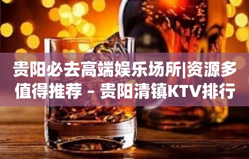 贵阳必去高端娱乐场所|资源多值得推荐 – 贵阳清镇KTV排行