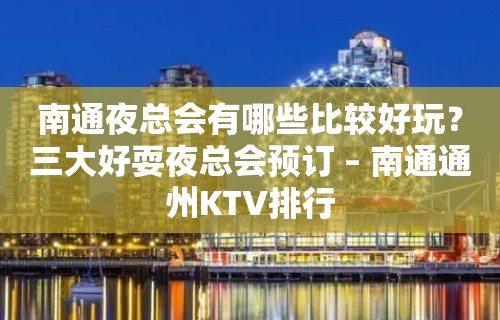 南通夜总会有哪些比较好玩？三大好耍夜总会预订 – 南通通州KTV排行