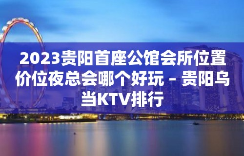 2023贵阳首座公馆会所位置价位夜总会哪个好玩 – 贵阳乌当KTV排行