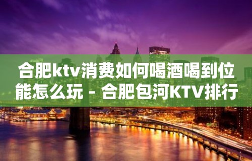 合肥ktv消费如何喝酒喝到位能怎么玩 – 合肥包河KTV排行