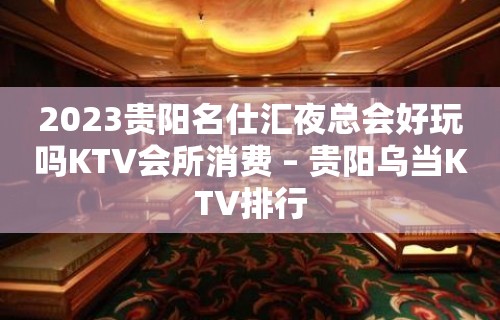 2023贵阳名仕汇夜总会好玩吗KTV会所消费 – 贵阳乌当KTV排行