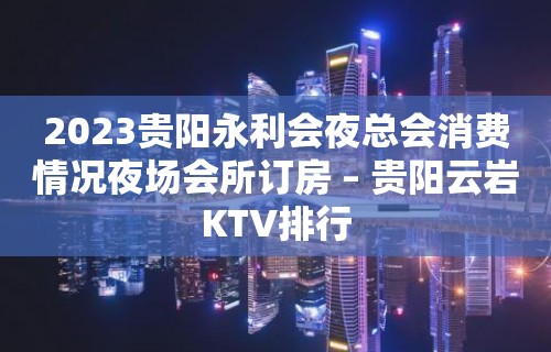 2023贵阳永利会夜总会消费情况夜场会所订房 – 贵阳云岩KTV排行