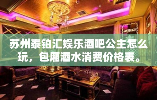 苏州泰铂汇娱乐酒吧公主怎么玩，包厢酒水消费价格表。