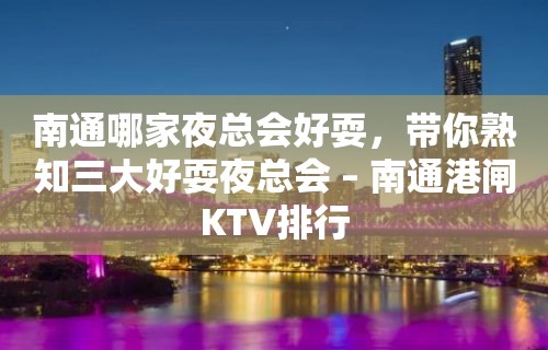 南通哪家夜总会好耍，带你熟知三大好耍夜总会 – 南通港闸KTV排行