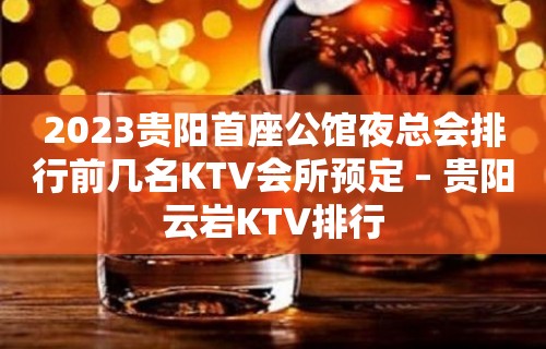 2023贵阳首座公馆夜总会排行前几名KTV会所预定 – 贵阳云岩KTV排行