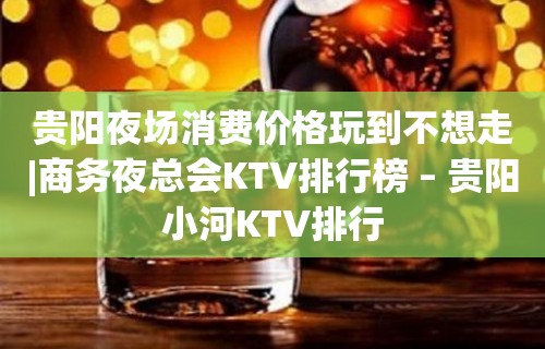 贵阳夜场消费价格玩到不想走|商务夜总会KTV排行榜 – 贵阳小河KTV排行