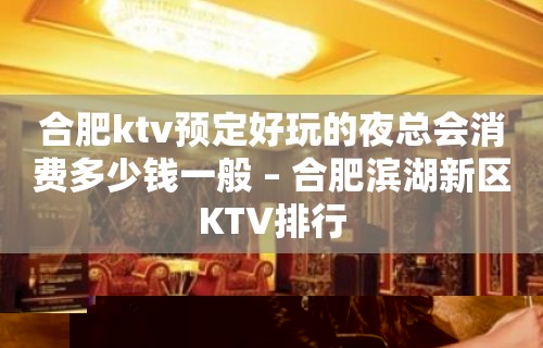 合肥ktv预定好玩的夜总会消费多少钱一般 – 合肥滨湖新区KTV排行