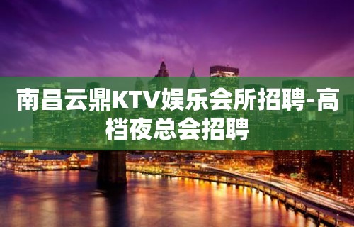 南昌云鼎KTV娱乐会所招聘-高档夜总会招聘