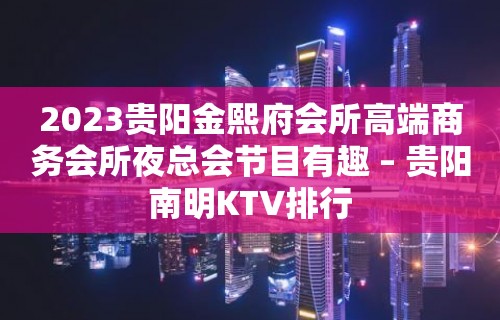 2023贵阳金熙府会所高端商务会所夜总会节目有趣 – 贵阳南明KTV排行