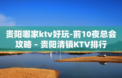 贵阳哪家ktv好玩-前10夜总会攻略 – 贵阳清镇KTV排行