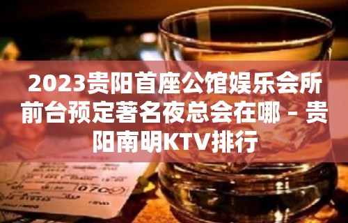 2023贵阳首座公馆娱乐会所前台预定著名夜总会在哪 – 贵阳南明KTV排行