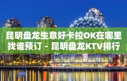 昆明盘龙生意好卡拉OK在哪里找谁预订 – 昆明盘龙KTV排行