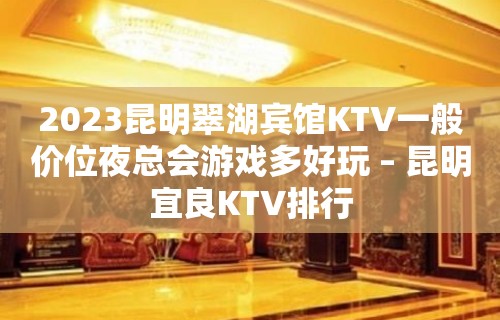 2023昆明翠湖宾馆KTV一般价位夜总会游戏多好玩 – 昆明宜良KTV排行