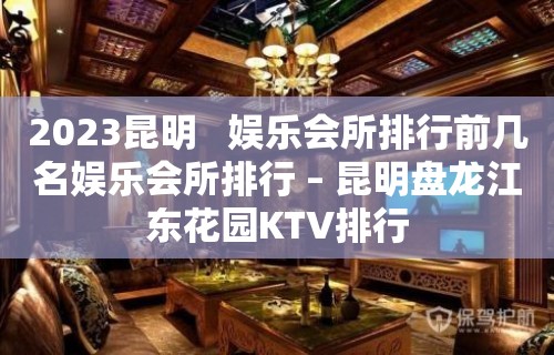 2023昆明   娱乐会所排行前几名娱乐会所排行 – 昆明盘龙江东花园KTV排行