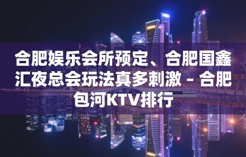 合肥娱乐会所预定、合肥国鑫汇夜总会玩法真多刺激 – 合肥包河KTV排行