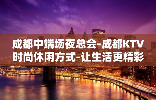 成都中端场夜总会-成都KTV时尚休闲方式-让生活更精彩