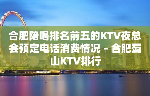 合肥陪喝排名前五的KTV夜总会预定电话消费情况 – 合肥蜀山KTV排行