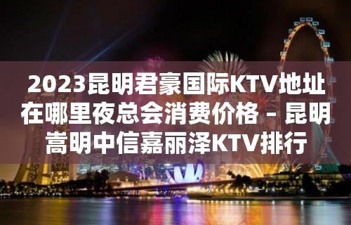 2023昆明君豪国际KTV地址在哪里夜总会消费价格 – 昆明嵩明中信嘉丽泽KTV排行