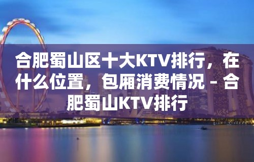 合肥蜀山区十大KTV排行，在什么位置，包厢消费情况 – 合肥蜀山KTV排行