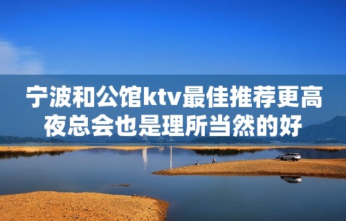 宁波和公馆ktv最佳推荐更高夜总会也是理所当然的好