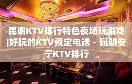 昆明KTV排行特色夜场玩游戏|好玩的KTV预定电话 – 昆明安宁KTV排行