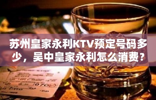 苏州皇家永利KTV预定号码多少，吴中皇家永利怎么消费？