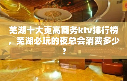 芜湖十大更高商务ktv排行榜，芜湖必玩的夜总会消费多少？