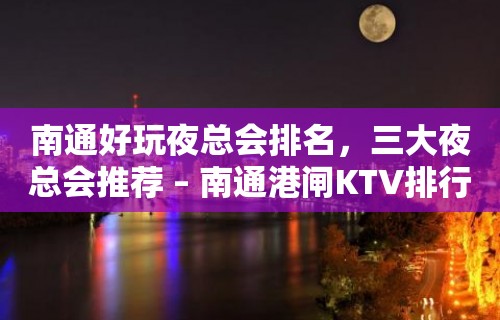 南通好玩夜总会排名，三大夜总会推荐 – 南通港闸KTV排行