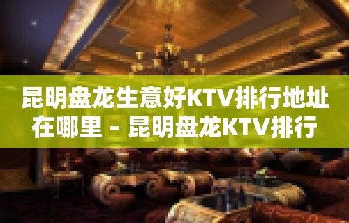 昆明盘龙生意好KTV排行地址在哪里 – 昆明盘龙KTV排行