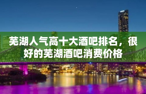 芜湖人气高十大酒吧排名，很好的芜湖酒吧消费价格