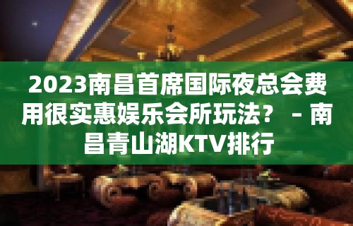 2023南昌首席国际夜总会费用很实惠娱乐会所玩法？ – 南昌青山湖KTV排行