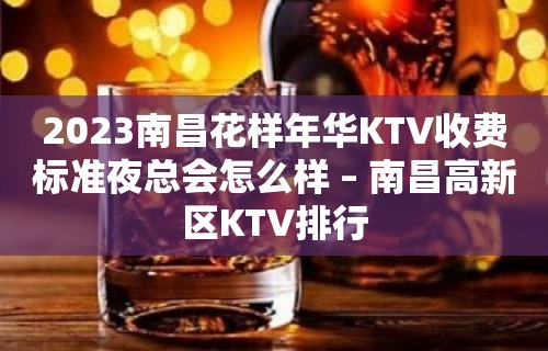 2023南昌花样年华KTV收费标准夜总会怎么样 – 南昌高新区KTV排行