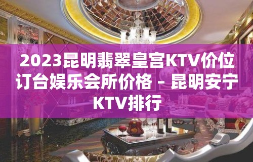 2023昆明翡翠皇宫KTV价位订台娱乐会所价格 – 昆明安宁KTV排行