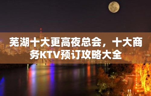 芜湖十大更高夜总会，十大商务KTV预订攻略大全