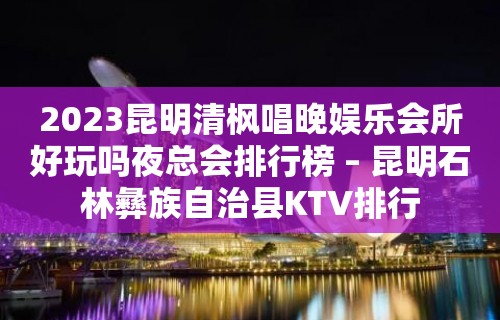 2023昆明清枫唱晚娱乐会所好玩吗夜总会排行榜 – 昆明石林彝族自治县KTV排行