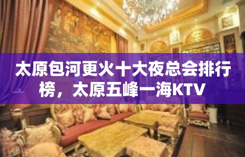 太原包河更火十大夜总会排行榜，太原五峰一海KTV