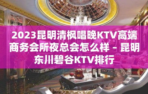 2023昆明清枫唱晚KTV高端商务会所夜总会怎么样 – 昆明东川碧谷KTV排行