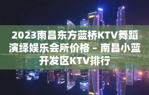 2023南昌东方蓝桥KTV舞蹈演绎娱乐会所价格 – 南昌小蓝开发区KTV排行