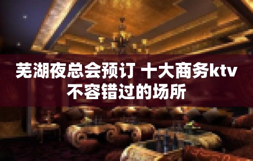 芜湖夜总会预订 十大商务ktv不容错过的场所