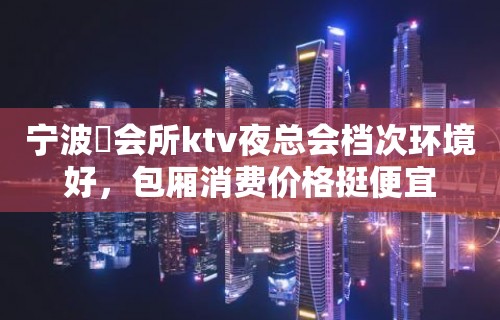 宁波璟会所ktv夜总会档次环境好，包厢消费价格挺便宜