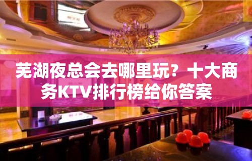 芜湖夜总会去哪里玩？十大商务KTV排行榜给你答案