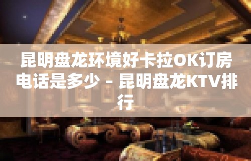 昆明盘龙环境好卡拉OK订房电话是多少 – 昆明盘龙KTV排行